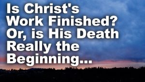 Is Christ's Work Finished? Or, Is His Death Really the Beginning...